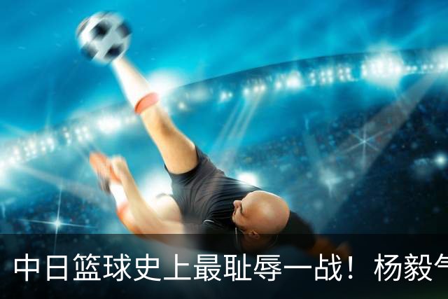 中日篮球史上最耻辱一战！杨毅气得飙脏话，付政浩：郭士强辞职吧